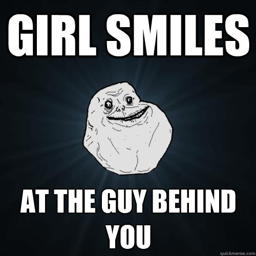 Girl smiles  at the guy behind you  Forever Alone