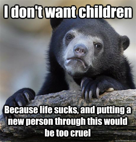 I don't want children Because life sucks, and putting a new person through this would be too cruel  Confession Bear