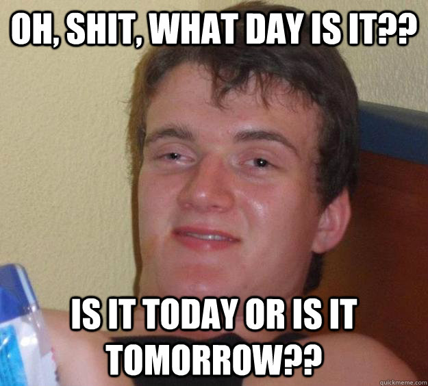 oh, shit, what day is it?? Is it today or is it tomorrow??  10 Guy