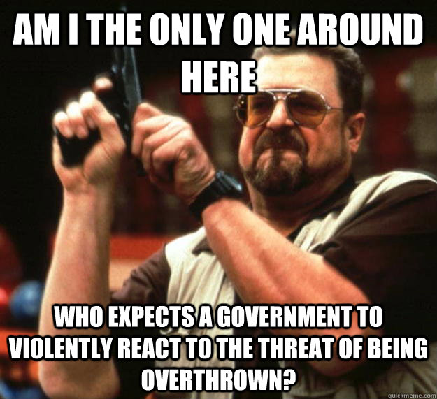 am I the only one around here Who expects a government to violently react to the threat of being overthrown?  Angry Walter