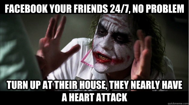 Facebook your friends 24/7, no problem Turn up at their house, they nearly have a heart attack  Joker Mind Loss