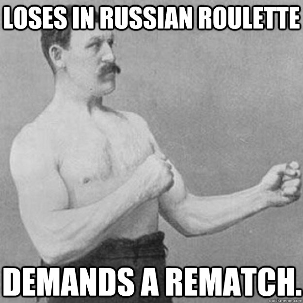 Loses in Russian Roulette  Demands a rematch.  overly manly man