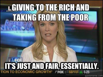 giving to the rich and taking from the poor It's just and fair, essentially.  Megyn Kelly