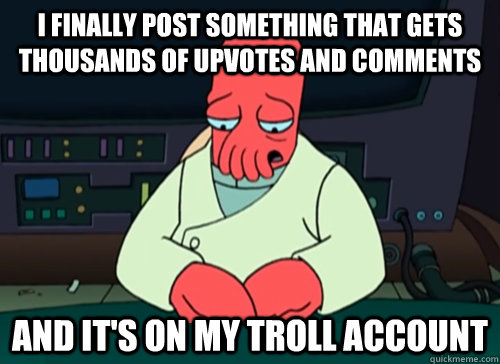 I finally post something that gets thousands of upvotes and comments and it's on my troll account  sad zoidberg