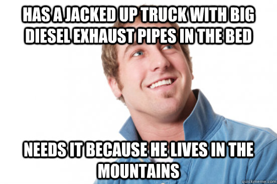 Has a jacked up truck with big diesel exhaust pipes in the bed needs it because he lives in the mountains  Misunderstood Douchebag