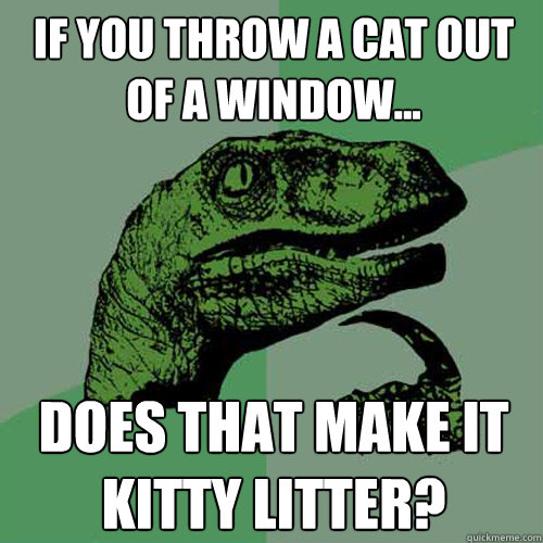 If you throw a cat out of a window... Does that make it kitty litter? - If you throw a cat out of a window... Does that make it kitty litter?  Philosoraptor