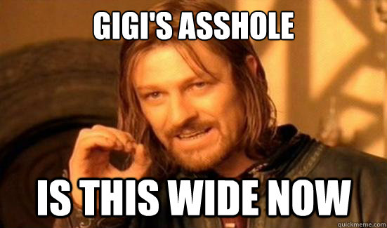 Gigi's asshole is this wide now  Boromir