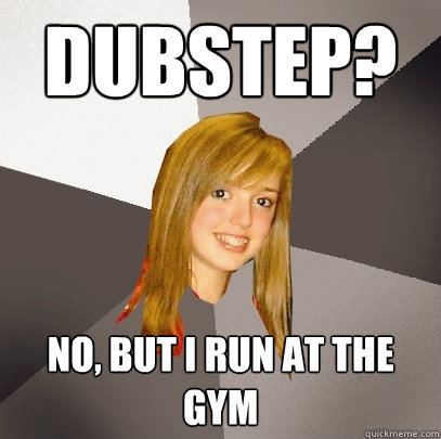 Dubstep? No, but i run at the gym  Musically Oblivious 8th Grader