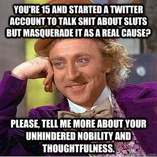 You're 15 and started a Twitter account to talk shit about sluts but masquerade it as a real cause? Please, tell me more about your unhindered nobility and thoughtfulness.  - You're 15 and started a Twitter account to talk shit about sluts but masquerade it as a real cause? Please, tell me more about your unhindered nobility and thoughtfulness.   Condescending Wonka