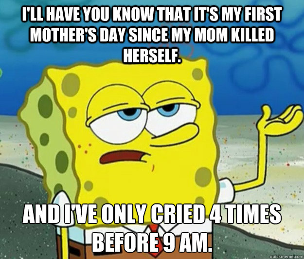 I'll have you know that it's my first mother's day since my mom killed herself. And i've only cried 4 times before 9 am. - I'll have you know that it's my first mother's day since my mom killed herself. And i've only cried 4 times before 9 am.  Tough Spongebob