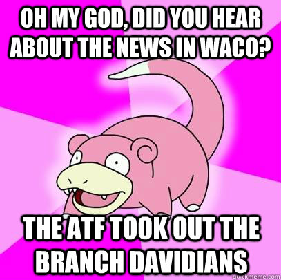 Oh my God, did you hear about the news in Waco? The ATF took out the Branch Davidians  - Oh my God, did you hear about the news in Waco? The ATF took out the Branch Davidians   Slowpoke