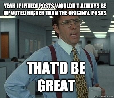 Yeah if [FIXED] posts wouldn't always be up voted higher than the original posts That'd be great - Yeah if [FIXED] posts wouldn't always be up voted higher than the original posts That'd be great  Bill Lumbergh