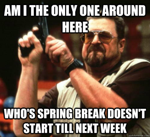 Am i the only one around here Who's spring break doesn't start till next week  Am I The Only One Around Here