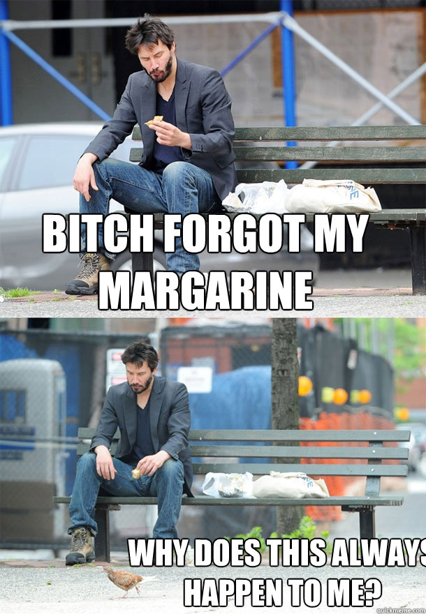 bitch forgot my margarine why does this always happen to me?  Sad Keanu