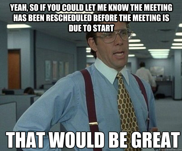 Yeah, so if you could let me know the meeting has been rescheduled before the meeting is due to start THAT WOULD BE GREAT - Yeah, so if you could let me know the meeting has been rescheduled before the meeting is due to start THAT WOULD BE GREAT  that would be great