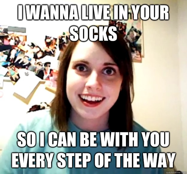 I wanna live in your socks so i can be with you every step of the way - I wanna live in your socks so i can be with you every step of the way  Overly Attached Girlfriend