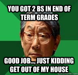 you got 2 bs in end of term grades good job..., just kidding get out of my house - you got 2 bs in end of term grades good job..., just kidding get out of my house  High Expectation Asian Dad