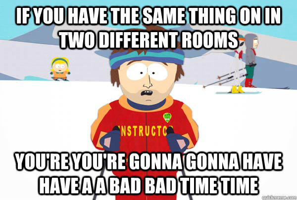 If you have the same thing on in two different rooms You're You're gonna gonna have have a a bad bad time time  Super Cool Ski Instructor