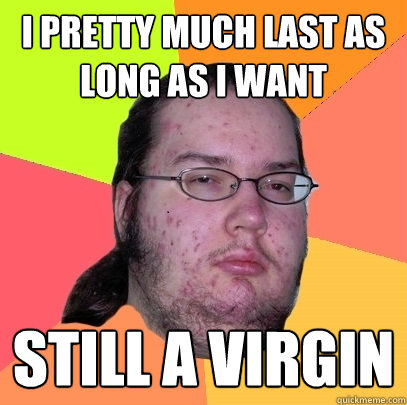 i pretty much last as long as I want still a virgin  Butthurt Dweller