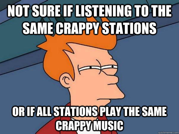 Not sure if listening to the same crappy stations Or if all stations play the same crappy music  Futurama Fry