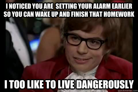 I noticed you are  setting your alarm earlier so you can wake up and finish that homework  i too like to live dangerously  Dangerously - Austin Powers