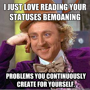 I just love reading your statuses bemoaning
 problems you continuously create for yourself.  Condescending Wonka