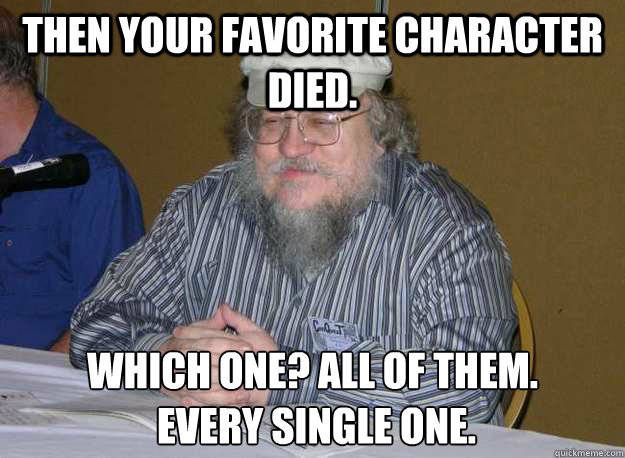 Then your favorite character died. which one? all of them.
 every single one. - Then your favorite character died. which one? all of them.
 every single one.  Bummer GRRM