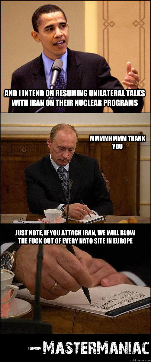 And I intend on resuming unilateral talks with Iran on their nuclear programs mmmmhmmm thank you Just note, if you attack Iran, we will blow the fuck out of every NATO site in Europe - And I intend on resuming unilateral talks with Iran on their nuclear programs mmmmhmmm thank you Just note, if you attack Iran, we will blow the fuck out of every NATO site in Europe  ObamavsPutin