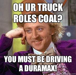 Oh ur truck roles coal? You must be driving a duramax!  Condescending Wonka