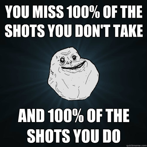 You miss 100% of the shots you don't take and 100% of the shots you do  Forever Alone