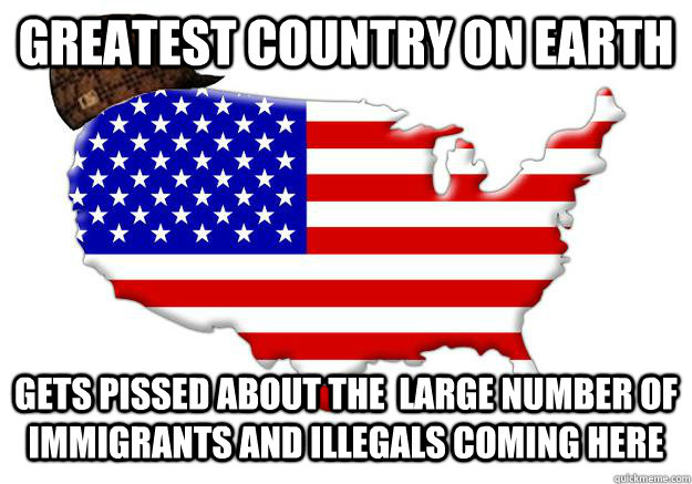 Greatest country on Earth Gets pissed about the  large number of immigrants and illegals coming here  Scumbag america