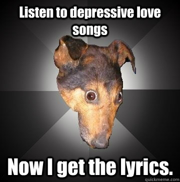 Listen to depressive love songs Now I get the lyrics.  Depression Dog