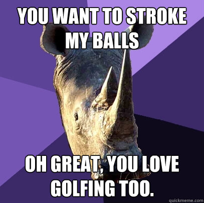 you want to stroke my balls Oh great, you love golfing too.  Sexually Oblivious Rhino