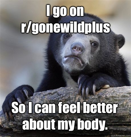 I go on r/gonewildplus So I can feel better about my body.  Confession Bear