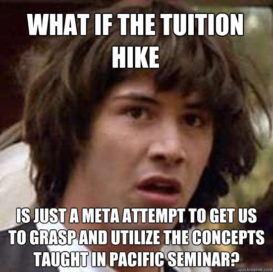 What if the tuition hike is just a meta attempt to get us to grasp and utilize the concepts taught in pacific seminar?  conspiracy keanu