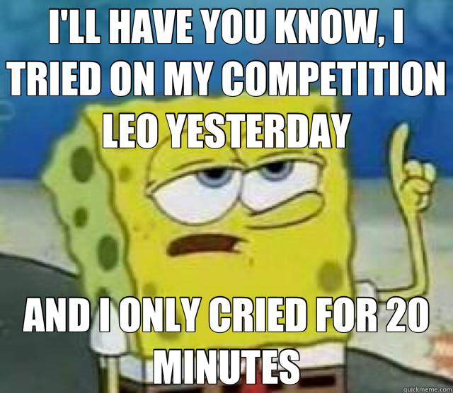 I'LL HAVE YOU KNOW, I TRIED ON MY COMPETITION LEO YESTERDAY AND I ONLY CRIED FOR 20 MINUTES  Tough Spongebob