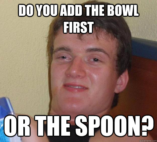 Do you add the bowl first Or the spoon? - Do you add the bowl first Or the spoon?  10 Guy