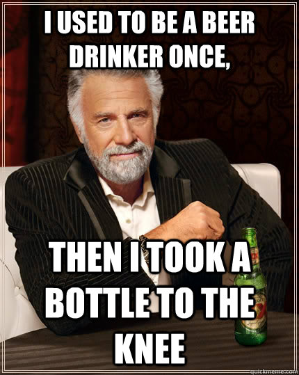 I used to be a beer drinker once, Then I took a bottle to the knee - I used to be a beer drinker once, Then I took a bottle to the knee  The Most Interesting Man In The World