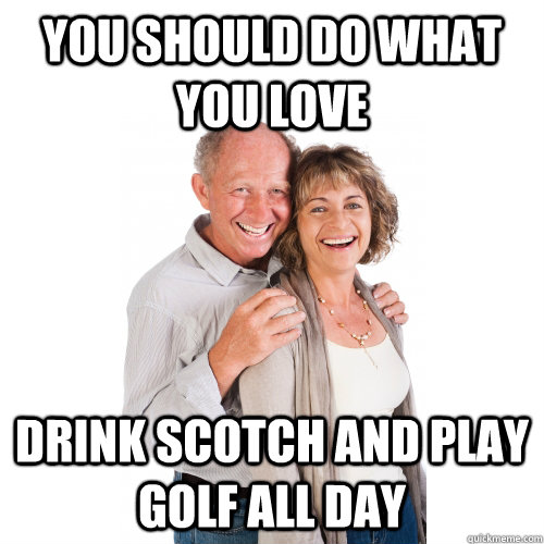 You should do what you love Drink scotch and play golf all day  Scumbag Baby Boomers