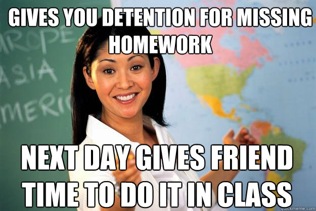 gives you detention for missing homework next day gives friend time to do it in class  - gives you detention for missing homework next day gives friend time to do it in class   Unhelpful High School Teacher