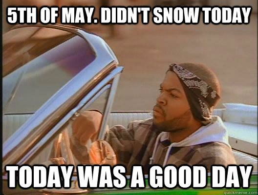 5th of may. Didn't snow today Today was a good day  today was a good day