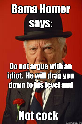 Bama Homer says:   Do not argue with an idiot.  He will drag you down to his level and beat you with experience. Not cock  Pissed old guy