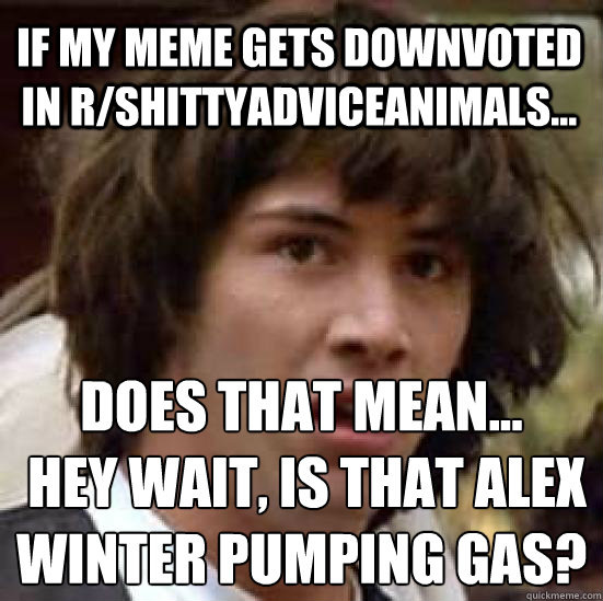 if my meme gets downvoted in r/shittyadviceanimals... does that mean...
 hey wait, is that alex winter pumping gas?  conspiracy keanu