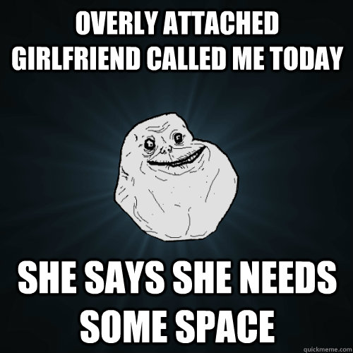 overly attached girlfriend called me today she says she needs some space  Forever Alone