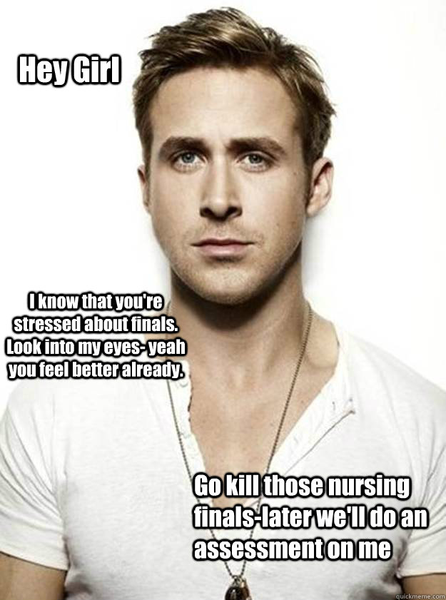 Hey Girl I know that you're stressed about finals. Look into my eyes- yeah you feel better already. Go kill those nursing finals-later we'll do an assessment on me  - Hey Girl I know that you're stressed about finals. Look into my eyes- yeah you feel better already. Go kill those nursing finals-later we'll do an assessment on me   Ryan Gosling Hey Girl