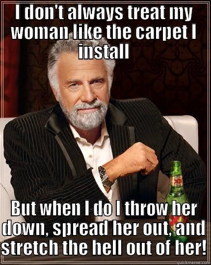 I dont always treat my woman like carpet - I DON'T ALWAYS TREAT MY WOMAN LIKE THE CARPET I INSTALL BUT WHEN I DO I THROW HER DOWN, SPREAD HER OUT, AND STRETCH THE HELL OUT OF HER! The Most Interesting Man In The World