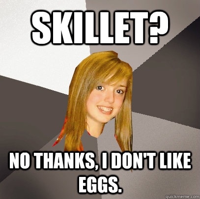 Skillet? No thanks, I don't like eggs.  Musically Oblivious 8th Grader