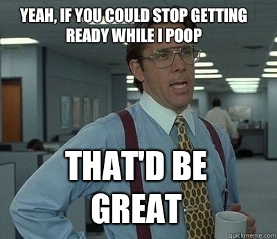 Yeah, if you could stop getting ready while I poop That'd be great - Yeah, if you could stop getting ready while I poop That'd be great  Bill Lumbergh