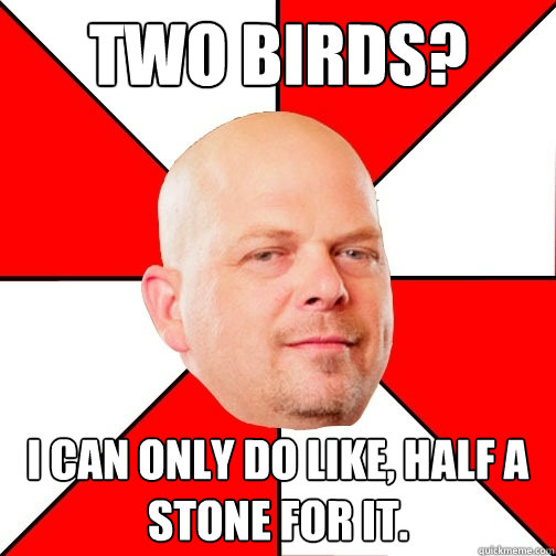 Two birds? I can only do like, half a stone for it.  Pawn Star