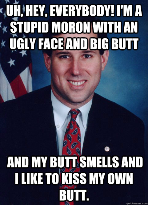 Uh, hey, everybody! I'm a stupid moron with an ugly face and big butt  and my butt smells and I like to kiss my own butt.  - Uh, hey, everybody! I'm a stupid moron with an ugly face and big butt  and my butt smells and I like to kiss my own butt.   Scumbag Santorum